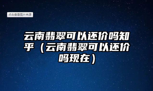 云南翡翠可以還價嗎知乎（云南翡翠可以還價嗎現在）