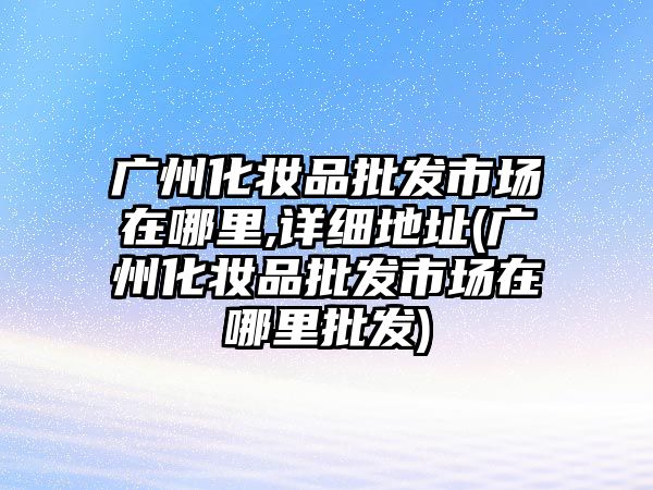 廣州化妝品批發市場在哪里,詳細地址(廣州化妝品批發市場在哪里批發)