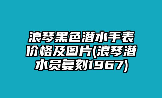 浪琴黑色潛水手表價(jià)格及圖片(浪琴潛水員復(fù)刻1967)