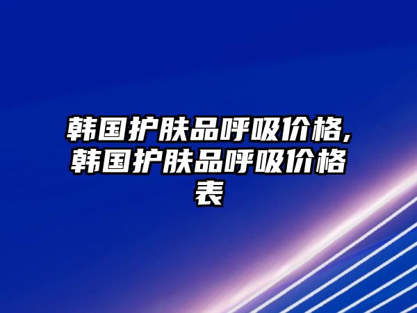 韓國(guó)護(hù)膚品呼吸價(jià)格,韓國(guó)護(hù)膚品呼吸價(jià)格表