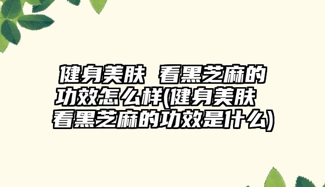 健身美膚 看黑芝麻的功效怎么樣(健身美膚 看黑芝麻的功效是什么)