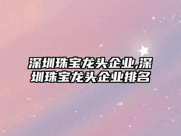 深圳珠寶龍頭企業,深圳珠寶龍頭企業排名