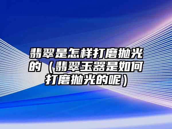 翡翠是怎樣打磨拋光的（翡翠玉器是如何打磨拋光的呢）