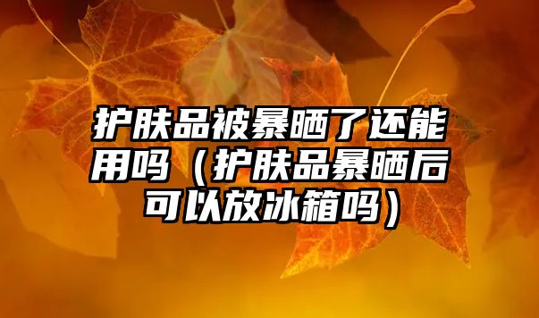 護膚品被暴曬了還能用嗎（護膚品暴曬后可以放冰箱嗎）