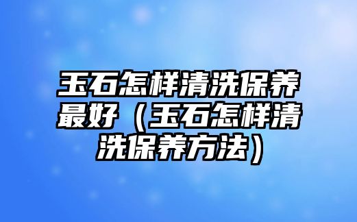 玉石怎樣清洗保養最好（玉石怎樣清洗保養方法）