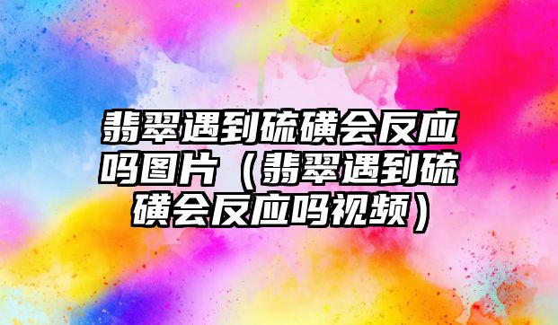 翡翠遇到硫磺會(huì)反應(yīng)嗎圖片（翡翠遇到硫磺會(huì)反應(yīng)嗎視頻）