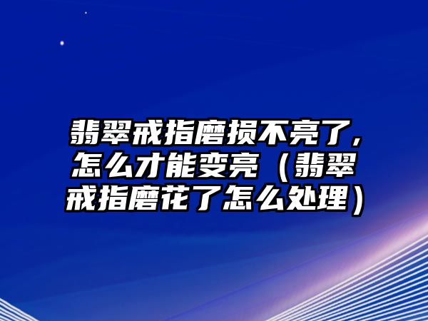 翡翠戒指磨損不亮了,怎么才能變亮（翡翠戒指磨花了怎么處理）