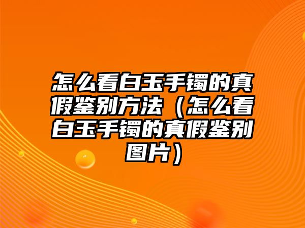 怎么看白玉手鐲的真假鑒別方法（怎么看白玉手鐲的真假鑒別圖片）