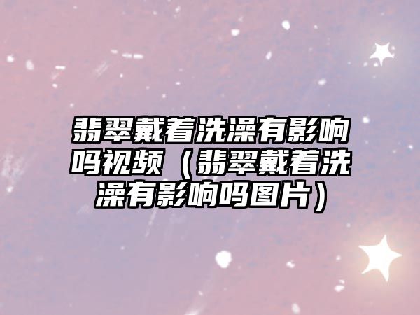 翡翠戴著洗澡有影響嗎視頻（翡翠戴著洗澡有影響嗎圖片）