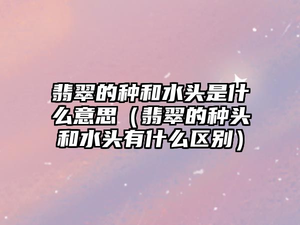 翡翠的種和水頭是什么意思（翡翠的種頭和水頭有什么區(qū)別）