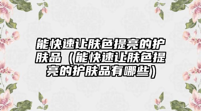 能快速讓膚色提亮的護膚品（能快速讓膚色提亮的護膚品有哪些）