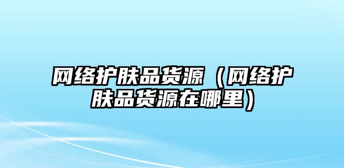 網絡護膚品貨源（網絡護膚品貨源在哪里）