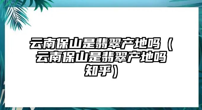 云南保山是翡翠產地嗎（云南保山是翡翠產地嗎知乎）