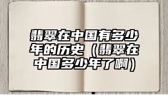 翡翠在中國有多少年的歷史（翡翠在中國多少年了?。? class=