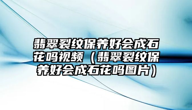 翡翠裂紋保養好會成石花嗎視頻（翡翠裂紋保養好會成石花嗎圖片）