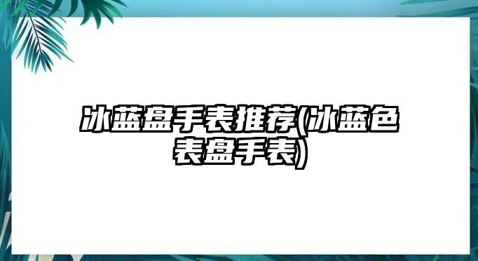 冰藍盤手表推薦(冰藍色表盤手表)