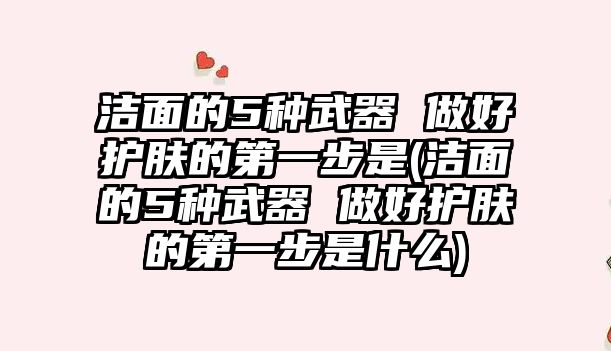 潔面的5種武器 做好護膚的第一步是(潔面的5種武器 做好護膚的第一步是什么)