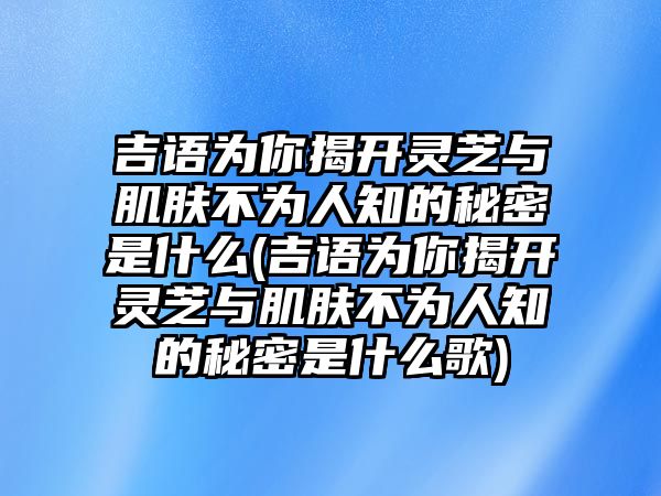 吉語為你揭開靈芝與肌膚不為人知的秘密是什么(吉語為你揭開靈芝與肌膚不為人知的秘密是什么歌)