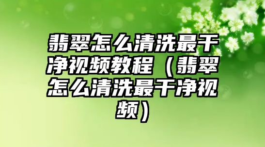 翡翠怎么清洗最干凈視頻教程（翡翠怎么清洗最干凈視頻）