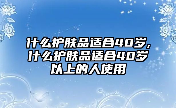 什么護膚品適合40歲,什么護膚品適合40歲以上的人使用