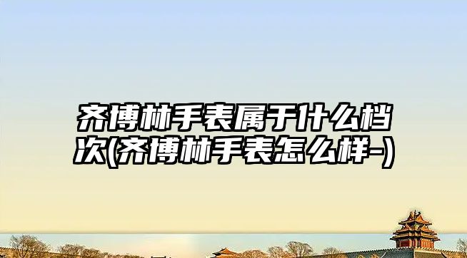 齊博林手表屬于什么檔次(齊博林手表怎么樣-)