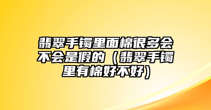 翡翠手鐲里面棉很多會不會是假的（翡翠手鐲里有棉好不好）