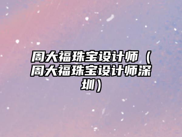 周大福珠寶設計師（周大福珠寶設計師深圳）