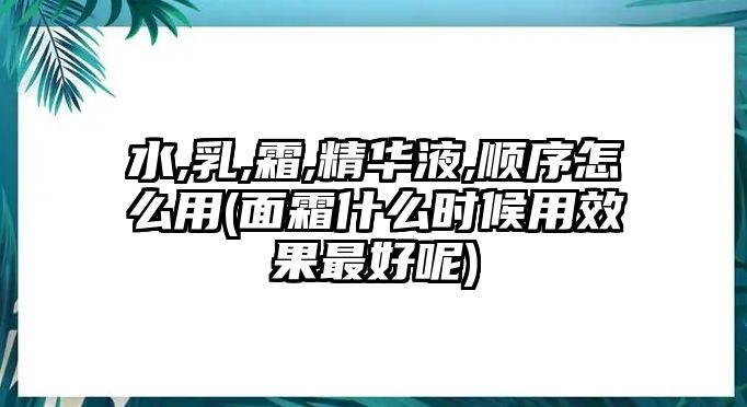 水,乳,霜,精華液,順序怎么用(面霜什么時候用效果最好呢)