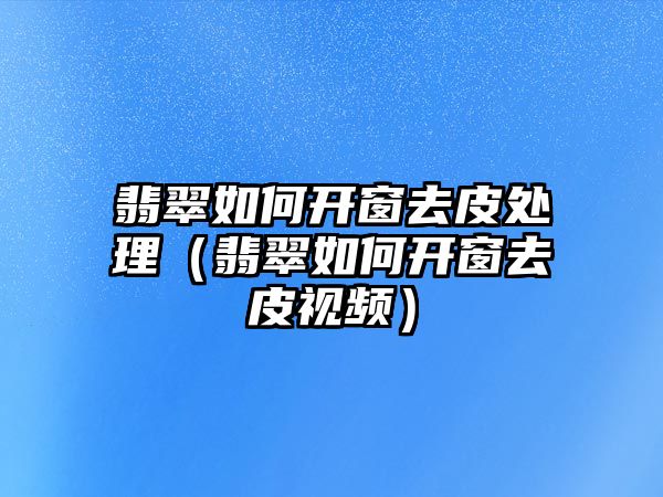 翡翠如何開窗去皮處理（翡翠如何開窗去皮視頻）