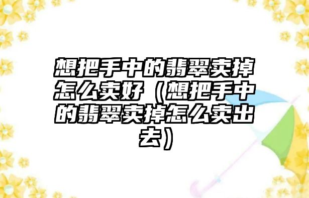 想把手中的翡翠賣掉怎么賣好（想把手中的翡翠賣掉怎么賣出去）