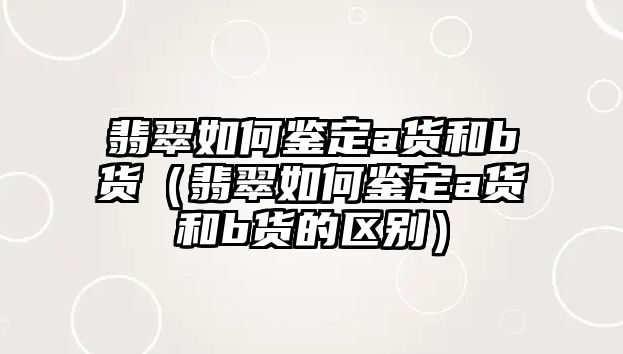 翡翠如何鑒定a貨和b貨（翡翠如何鑒定a貨和b貨的區別）