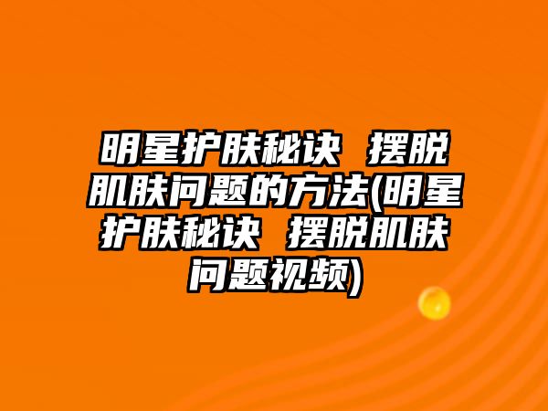 明星護膚秘訣 擺脫肌膚問題的方法(明星護膚秘訣 擺脫肌膚問題視頻)