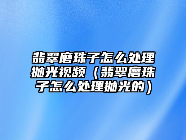 翡翠磨珠子怎么處理拋光視頻（翡翠磨珠子怎么處理拋光的）