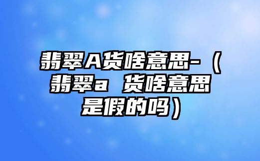 翡翠A貨啥意思-（翡翠a 貨啥意思是假的嗎）