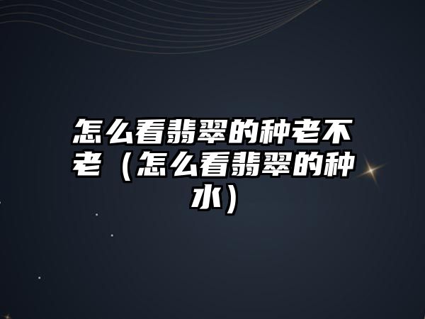 怎么看翡翠的種老不老（怎么看翡翠的種水）