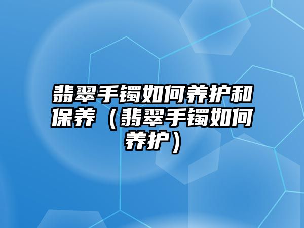 翡翠手鐲如何養(yǎng)護(hù)和保養(yǎng)（翡翠手鐲如何養(yǎng)護(hù)）