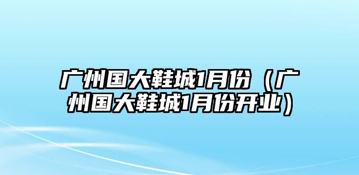 廣州國(guó)大鞋城1月份（廣州國(guó)大鞋城1月份開業(yè)）