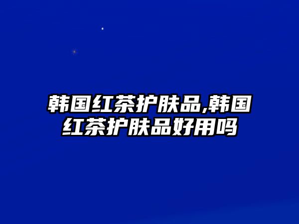 韓國紅茶護(hù)膚品,韓國紅茶護(hù)膚品好用嗎