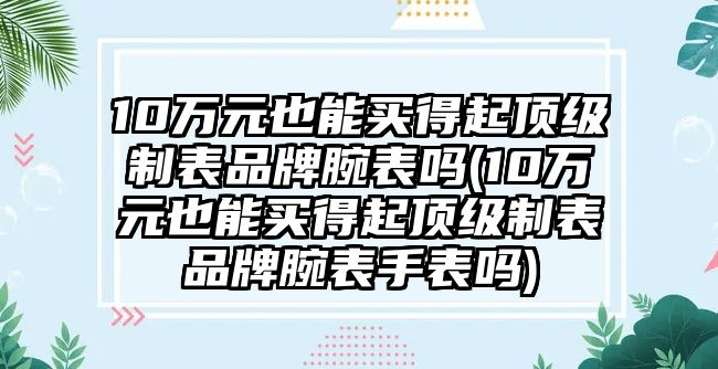 10萬元也能買得起頂級制表品牌腕表嗎(10萬元也能買得起頂級制表品牌腕表手表嗎)