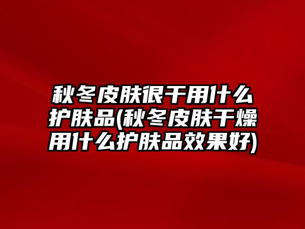 秋冬皮膚很干用什么護(hù)膚品(秋冬皮膚干燥用什么護(hù)膚品效果好)