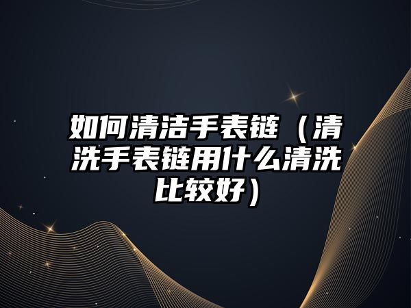 如何清潔手表鏈（清洗手表鏈用什么清洗比較好）