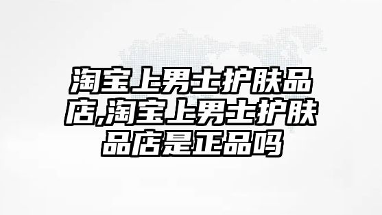 淘寶上男士護膚品店,淘寶上男士護膚品店是正品嗎