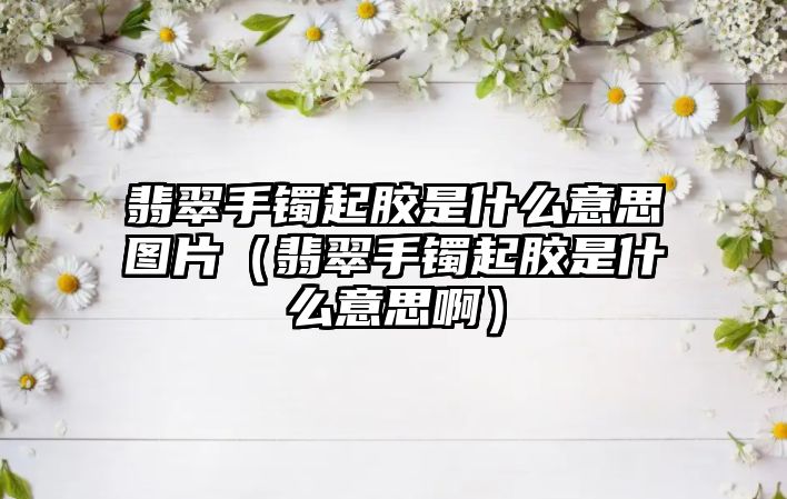 翡翠手鐲起膠是什么意思圖片（翡翠手鐲起膠是什么意思啊）