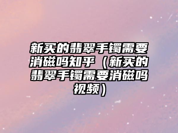 新買的翡翠手鐲需要消磁嗎知乎（新買的翡翠手鐲需要消磁嗎視頻）