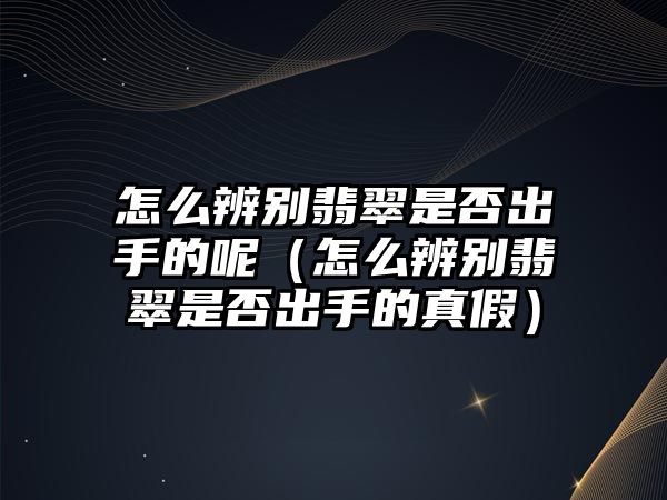 怎么辨別翡翠是否出手的呢（怎么辨別翡翠是否出手的真假）