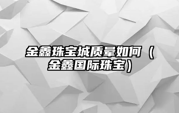 金鑫珠寶城質暈如何（金鑫國際珠寶）