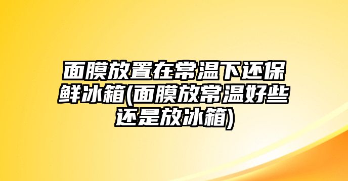 面膜放置在常溫下還保鮮冰箱(面膜放常溫好些還是放冰箱)