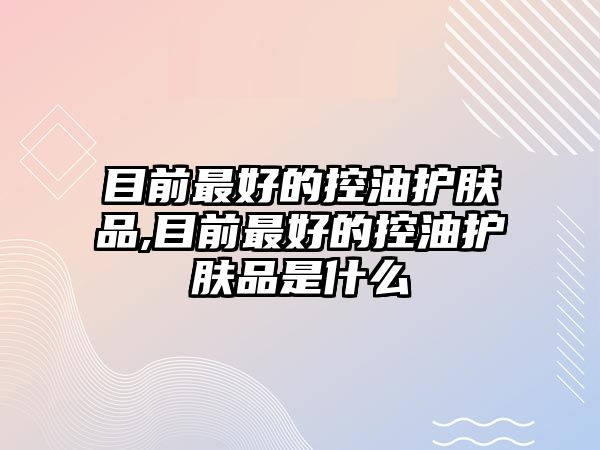 目前最好的控油護膚品,目前最好的控油護膚品是什么