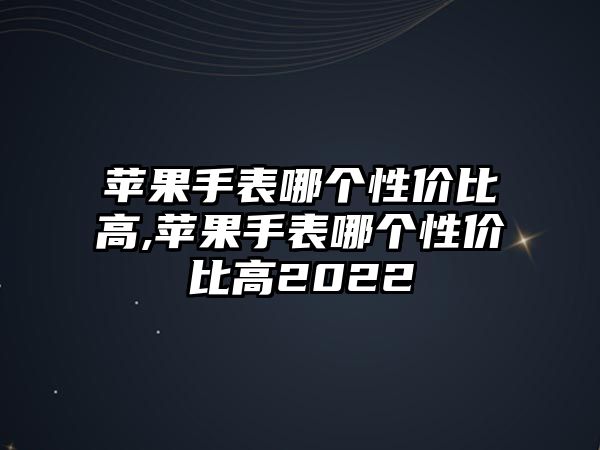 蘋果手表哪個性價比高,蘋果手表哪個性價比高2022