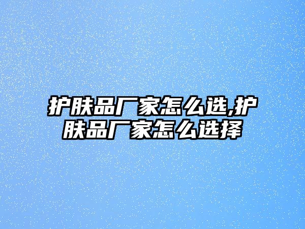 護膚品廠家怎么選,護膚品廠家怎么選擇